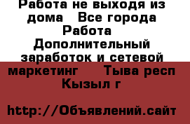 Работа не выходя из дома - Все города Работа » Дополнительный заработок и сетевой маркетинг   . Тыва респ.,Кызыл г.